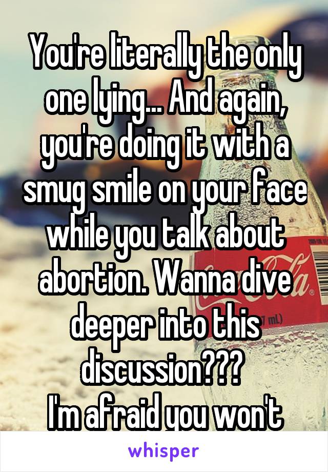 You're literally the only one lying... And again, you're doing it with a smug smile on your face while you talk about abortion. Wanna dive deeper into this discussion??? 
I'm afraid you won't