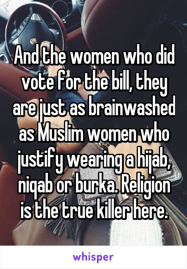 And the women who did vote for the bill, they are just as brainwashed as Muslim women who justify wearing a hijab, niqab or burka. Religion is the true killer here.