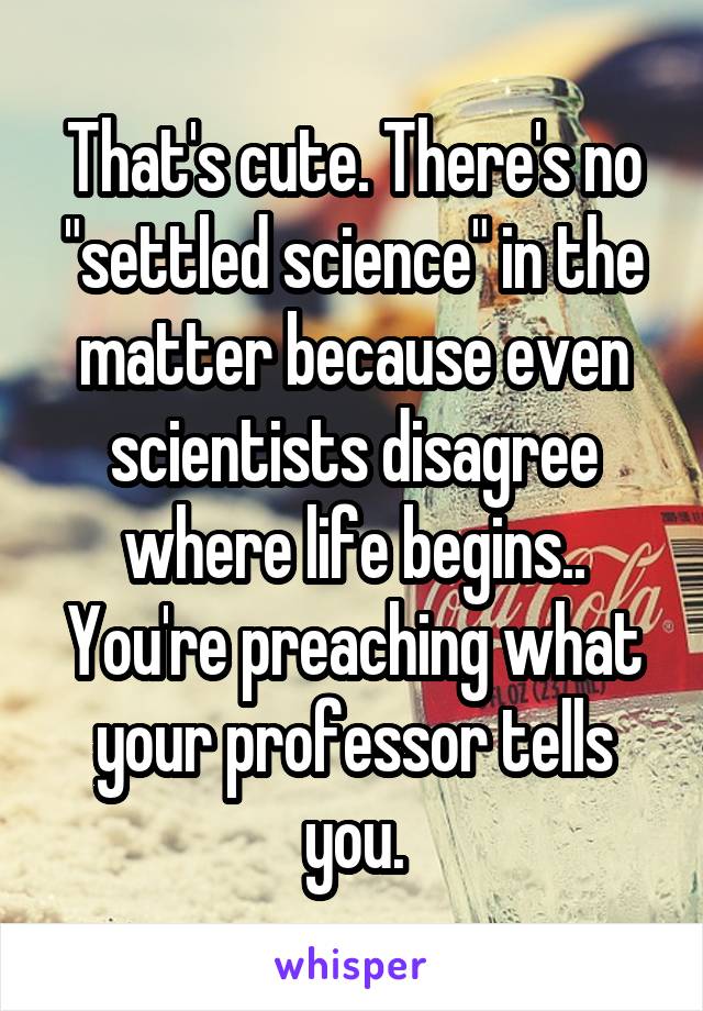 That's cute. There's no "settled science" in the matter because even scientists disagree where life begins.. You're preaching what your professor tells you.