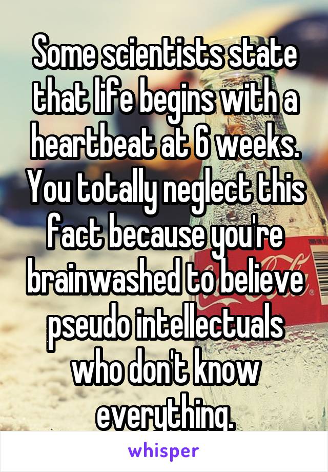 Some scientists state that life begins with a heartbeat at 6 weeks. You totally neglect this fact because you're brainwashed to believe pseudo intellectuals who don't know everything.