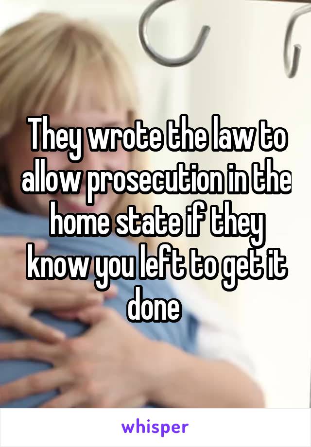 They wrote the law to allow prosecution in the home state if they know you left to get it done 