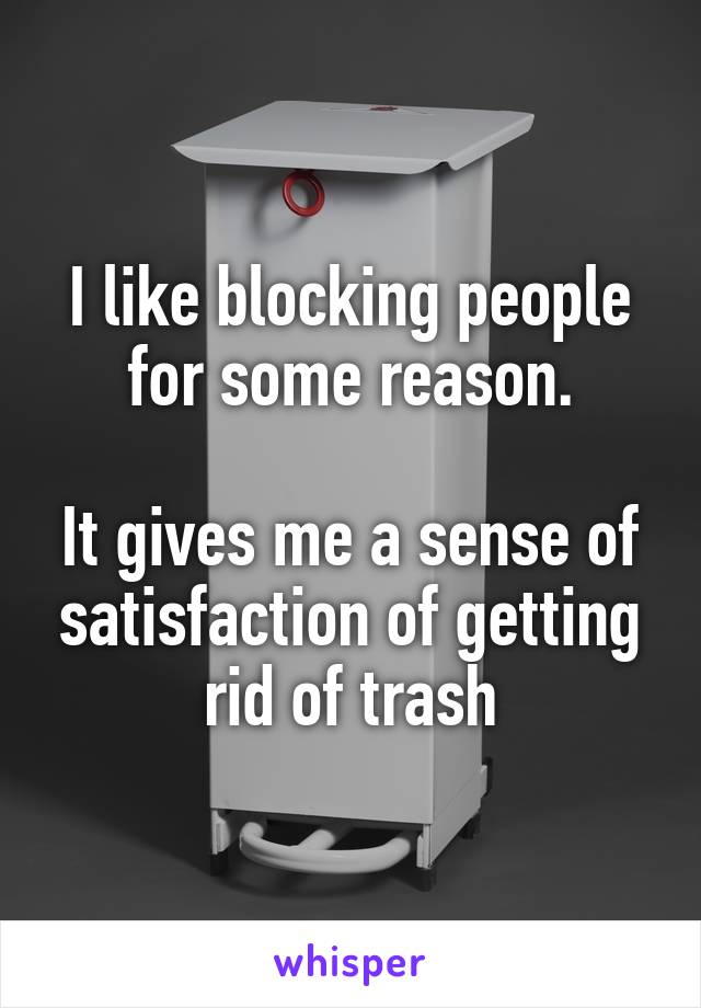 I like blocking people for some reason.

It gives me a sense of satisfaction of getting rid of trash