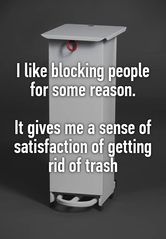 I like blocking people for some reason.

It gives me a sense of satisfaction of getting rid of trash