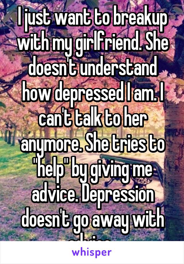I just want to breakup with my girlfriend. She doesn't understand how depressed I am. I can't talk to her anymore. She tries to "help" by giving me advice. Depression doesn't go away with advice. 