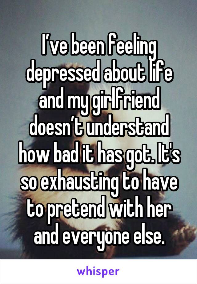 I’ve been feeling depressed about life and my girlfriend doesn’t understand how bad it has got. It's so exhausting to have to pretend with her and everyone else.