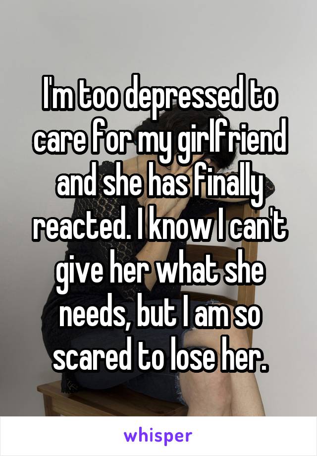 I'm too depressed to care for my girlfriend and she has finally reacted. I know I can't give her what she needs, but I am so scared to lose her.
