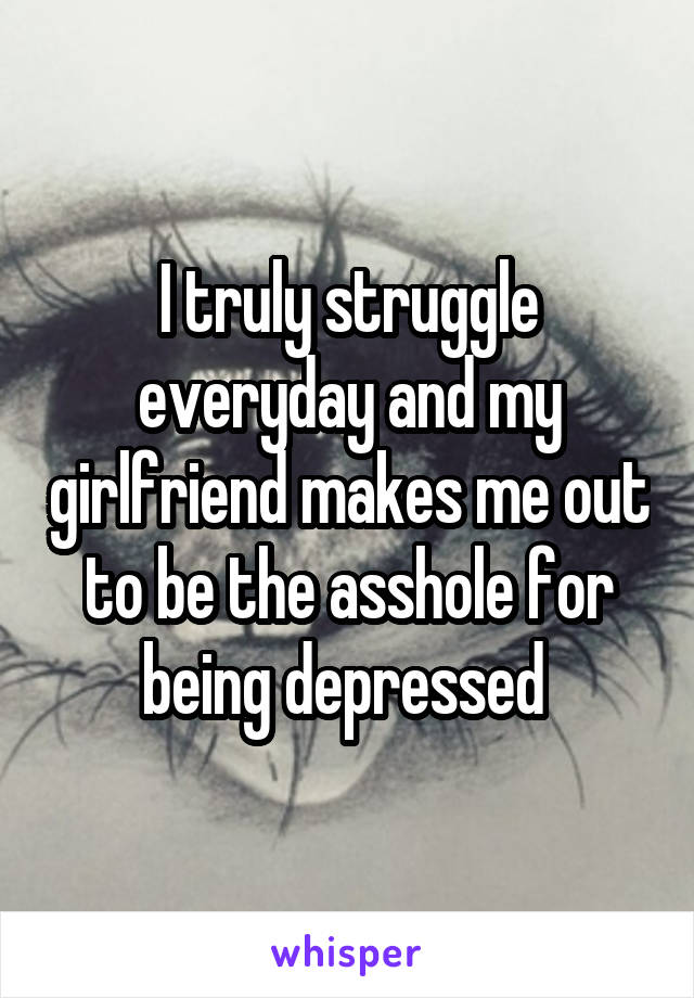 I truly struggle everyday and my girlfriend makes me out to be the asshole for being depressed 