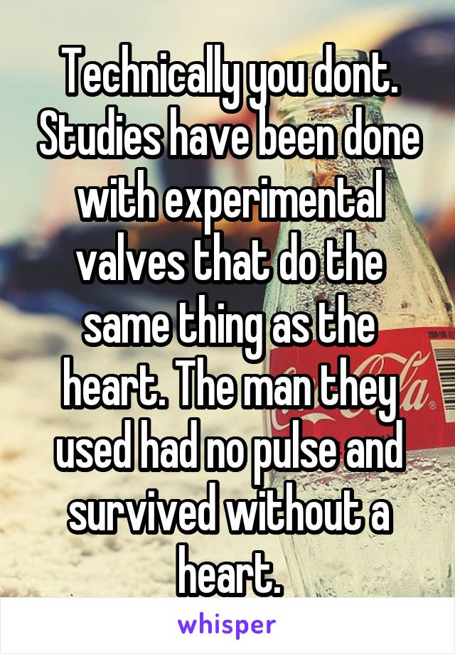 Technically you dont. Studies have been done with experimental valves that do the same thing as the heart. The man they used had no pulse and survived without a heart.