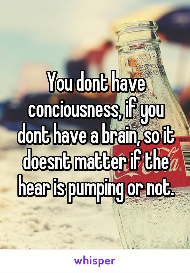 You dont have conciousness, if you dont have a brain, so it doesnt matter if the hear is pumping or not.