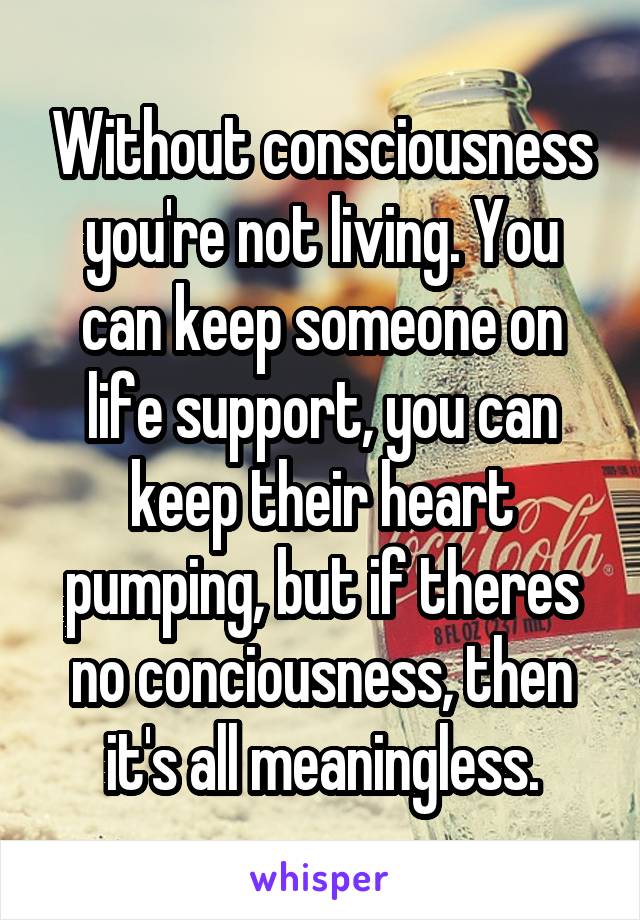 Without consciousness you're not living. You can keep someone on life support, you can keep their heart pumping, but if theres no conciousness, then it's all meaningless.