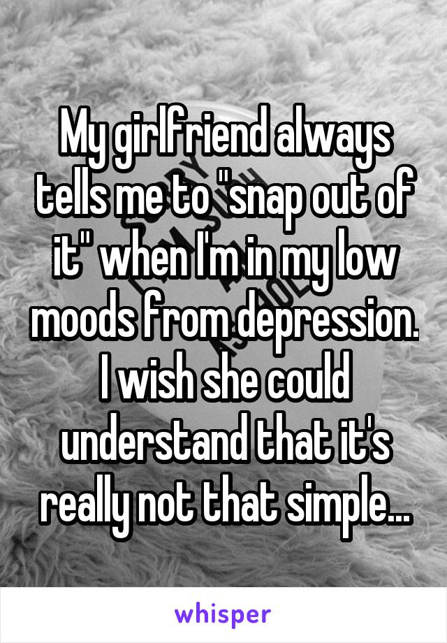 My girlfriend always tells me to "snap out of it" when I'm in my low moods from depression. I wish she could understand that it's really not that simple...