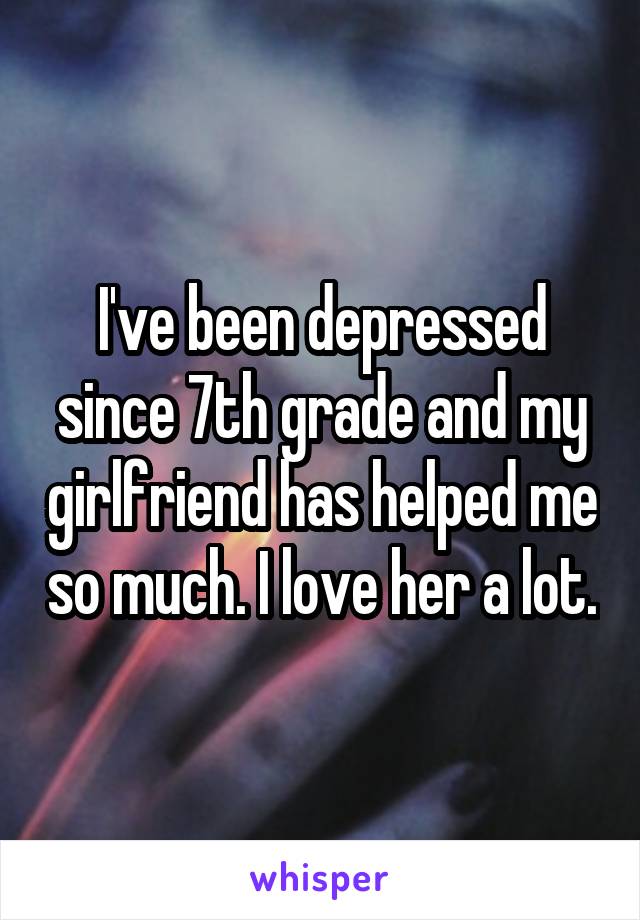 I've been depressed since 7th grade and my girlfriend has helped me so much. I love her a lot.