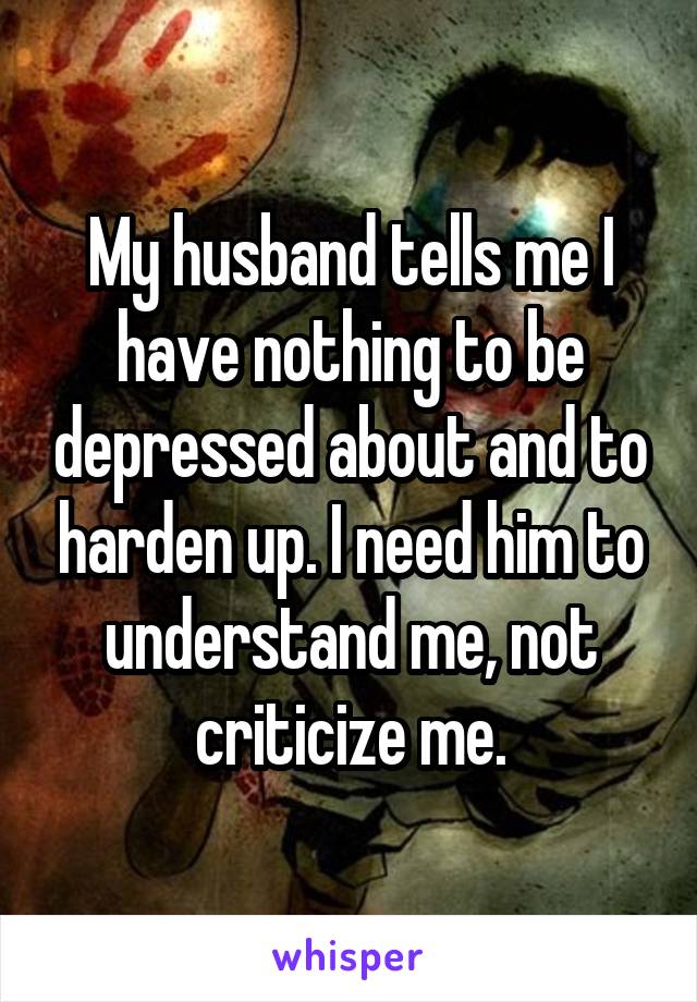My husband tells me I have nothing to be depressed about and to harden up. I need him to understand me, not criticize me.