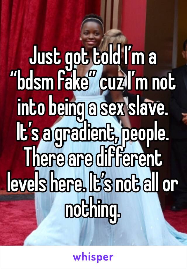 Just got told I’m a “bdsm fake” cuz I’m not into being a sex slave. It’s a gradient, people. There are different levels here. It’s not all or nothing. 