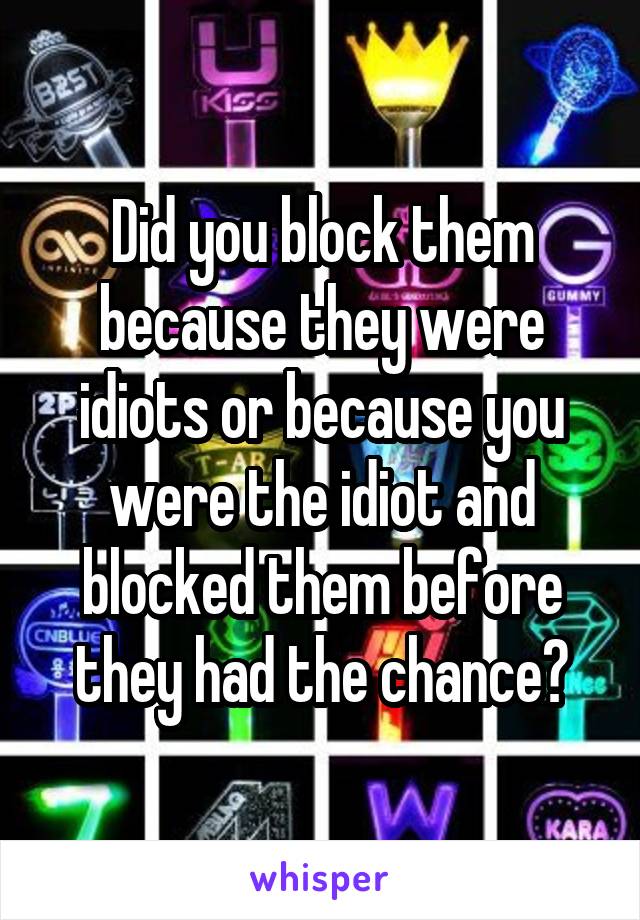 Did you block them because they were idiots or because you were the idiot and blocked them before they had the chance?