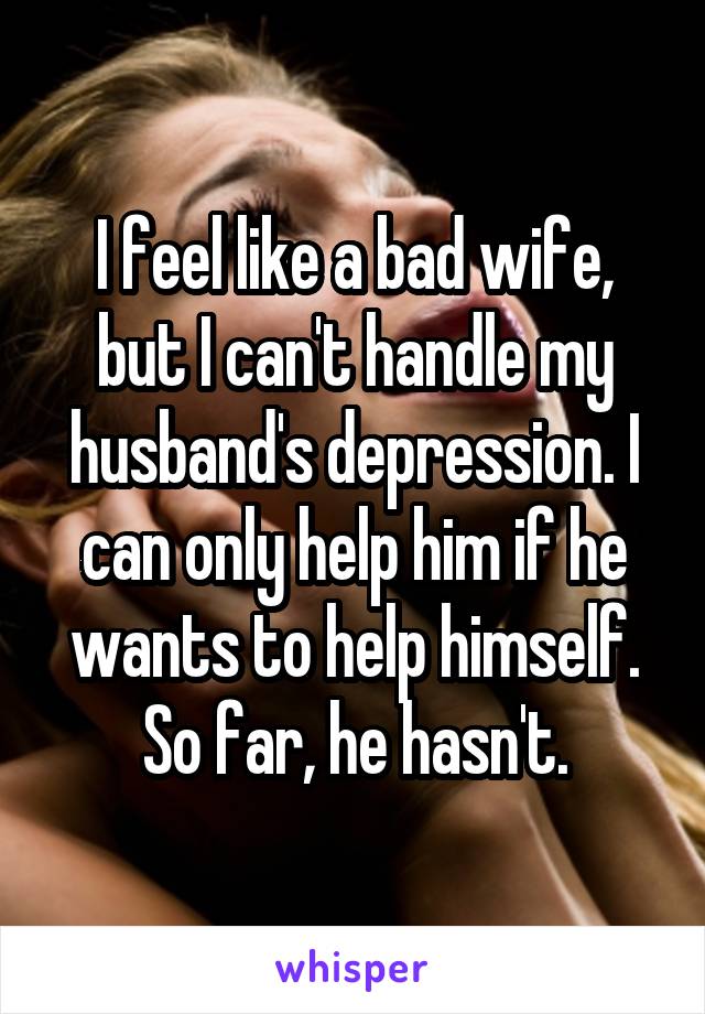 I feel like a bad wife, but I can't handle my husband's depression. I can only help him if he wants to help himself. So far, he hasn't.