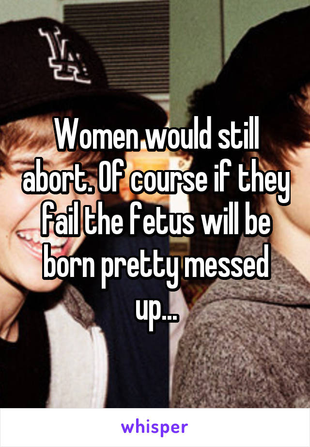 Women would still abort. Of course if they fail the fetus will be born pretty messed up...