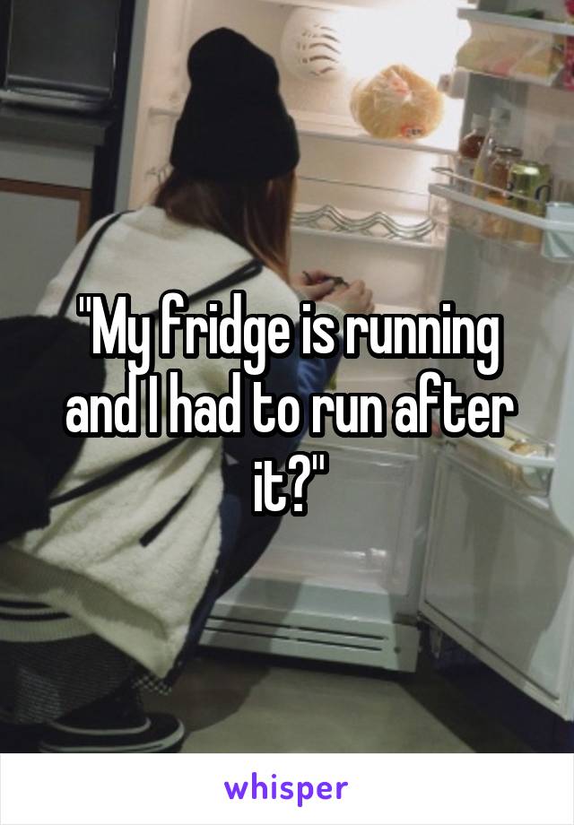 "My fridge is running and I had to run after it?"