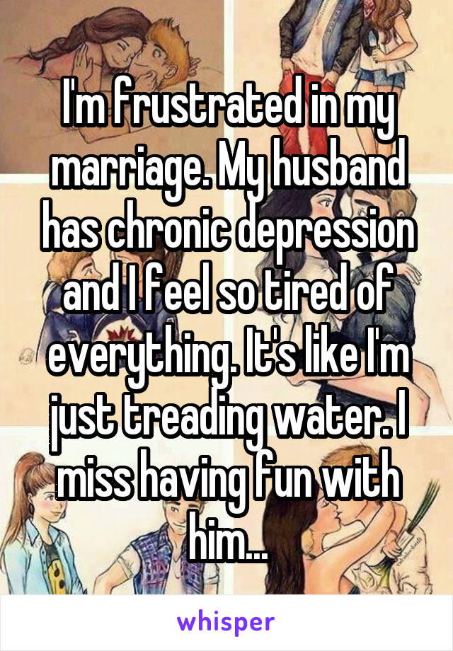 I'm frustrated in my marriage. My husband has chronic depression and I feel so tired of everything. It's like I'm just treading water. I miss having fun with him...