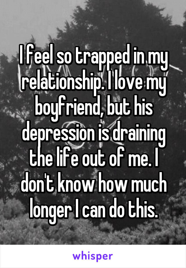 I feel so trapped in my relationship. I love my boyfriend, but his depression is draining the life out of me. I don't know how much longer I can do this.
