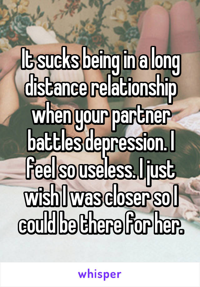 It sucks being in a long distance relationship when your partner battles depression. I feel so useless. I just wish I was closer so I could be there for her.