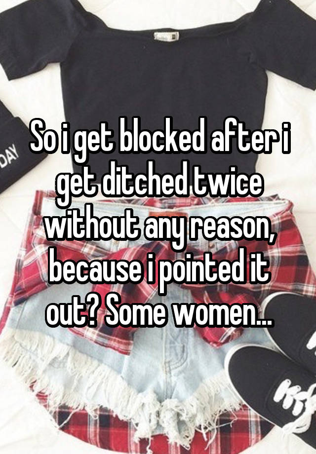 So i get blocked after i get ditched twice without any reason, because i pointed it out? Some women...