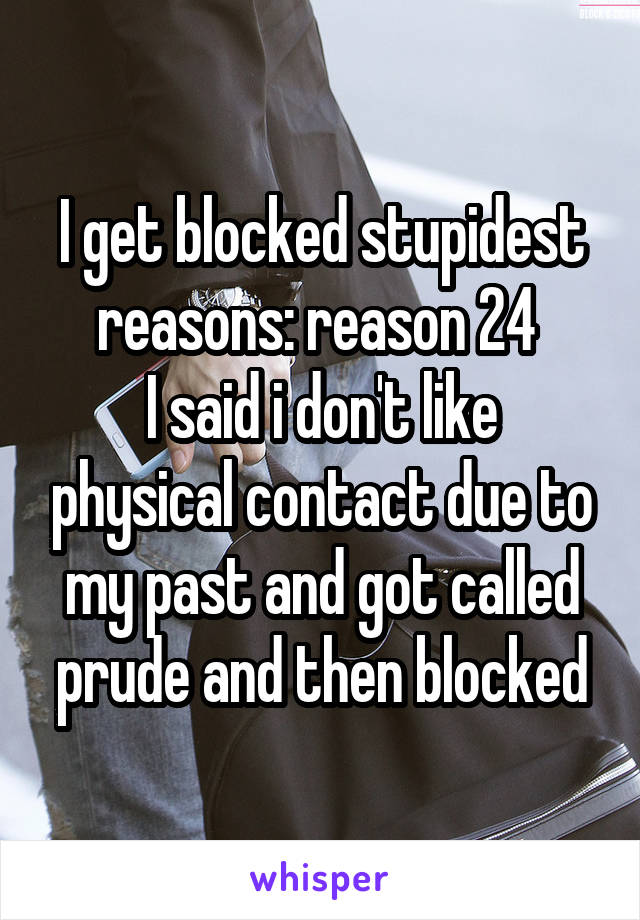 I get blocked stupidest reasons: reason 24 
I said i don't like physical contact due to my past and got called prude and then blocked