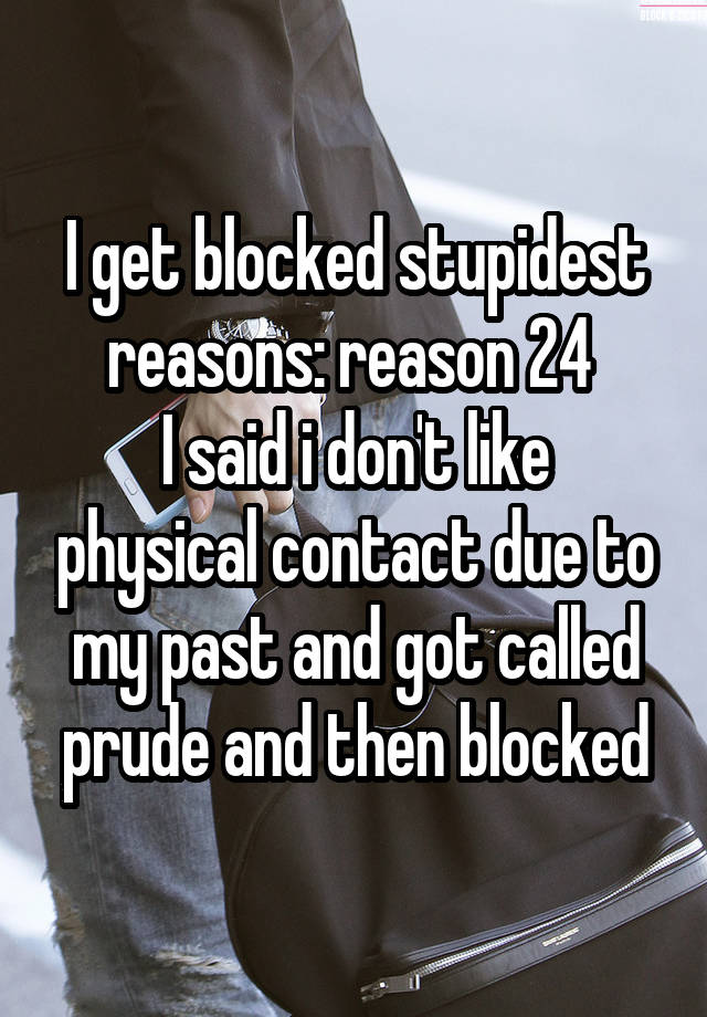 I get blocked stupidest reasons: reason 24 
I said i don't like physical contact due to my past and got called prude and then blocked