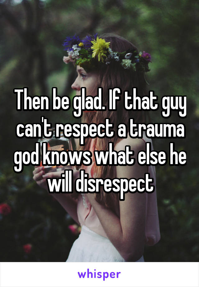 Then be glad. If that guy can't respect a trauma god knows what else he will disrespect