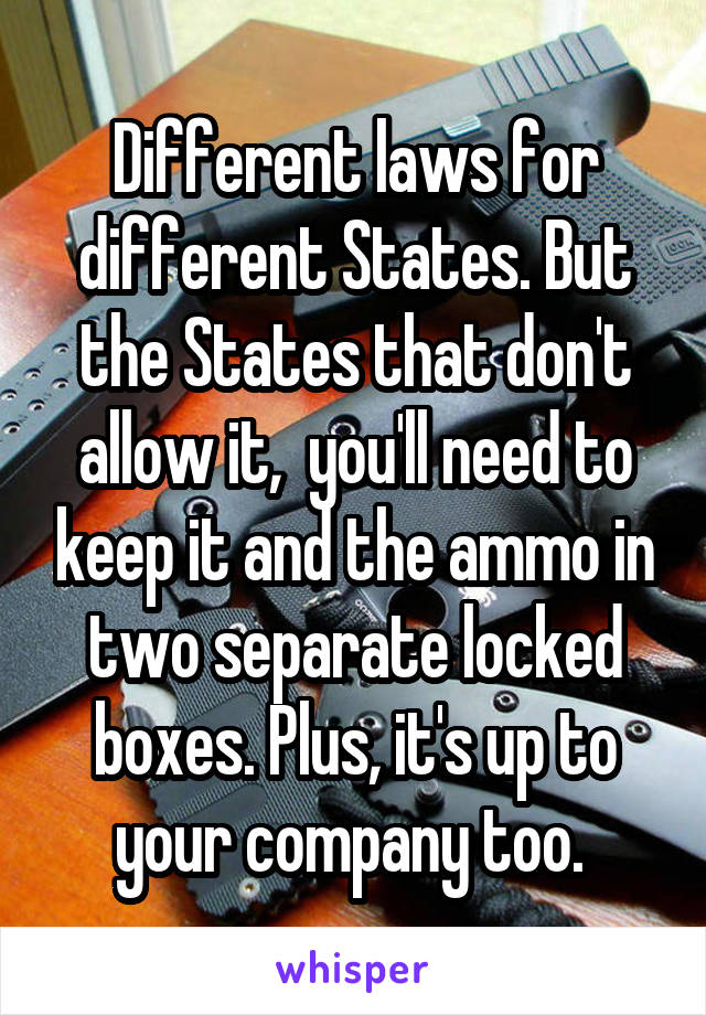 Different laws for different States. But the States that don't allow it,  you'll need to keep it and the ammo in two separate locked boxes. Plus, it's up to your company too. 