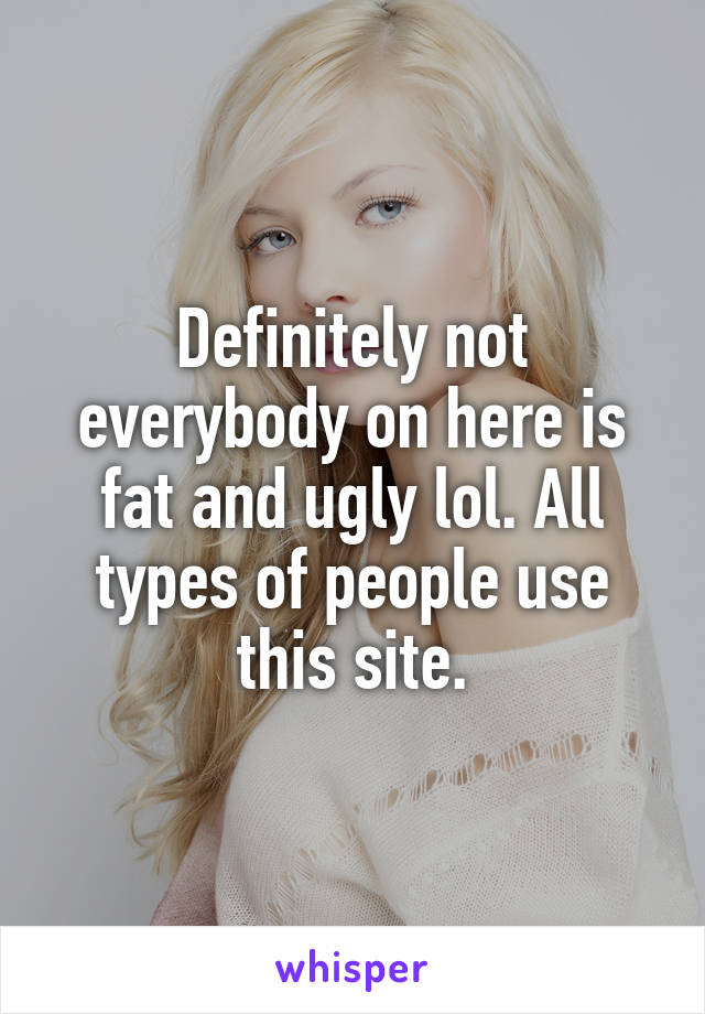 Definitely not everybody on here is fat and ugly lol. All types of people use this site.