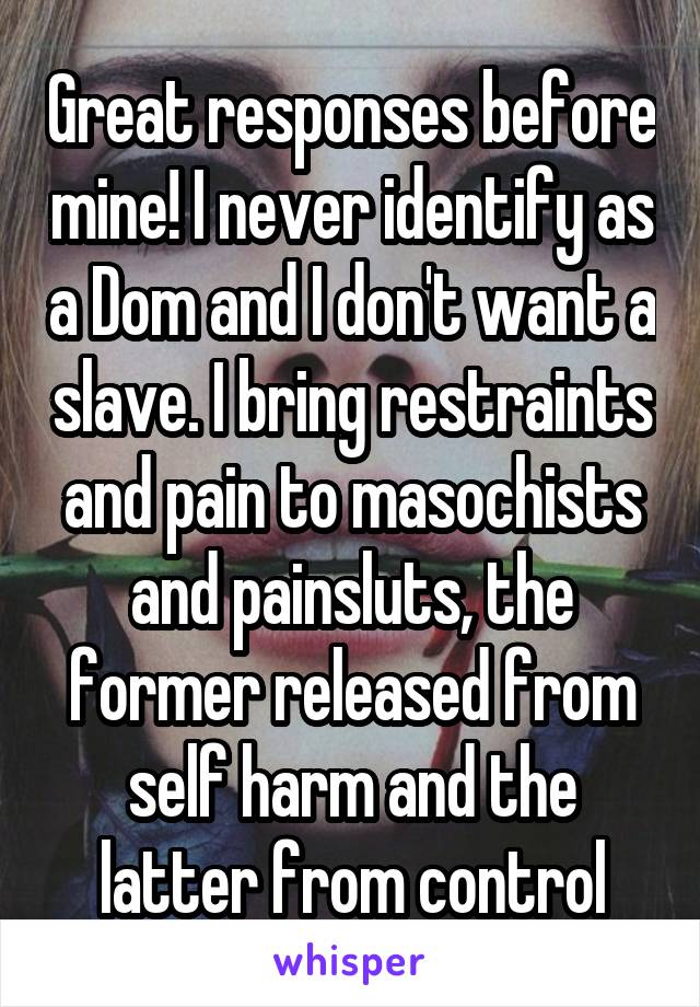 Great responses before mine! I never identify as a Dom and I don't want a slave. I bring restraints and pain to masochists and painsluts, the former released from self harm and the latter from control