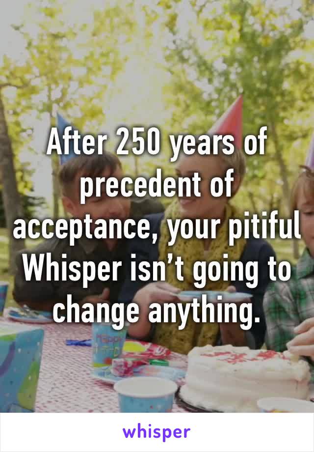 After 250 years of precedent of acceptance, your pitiful Whisper isn’t going to change anything.