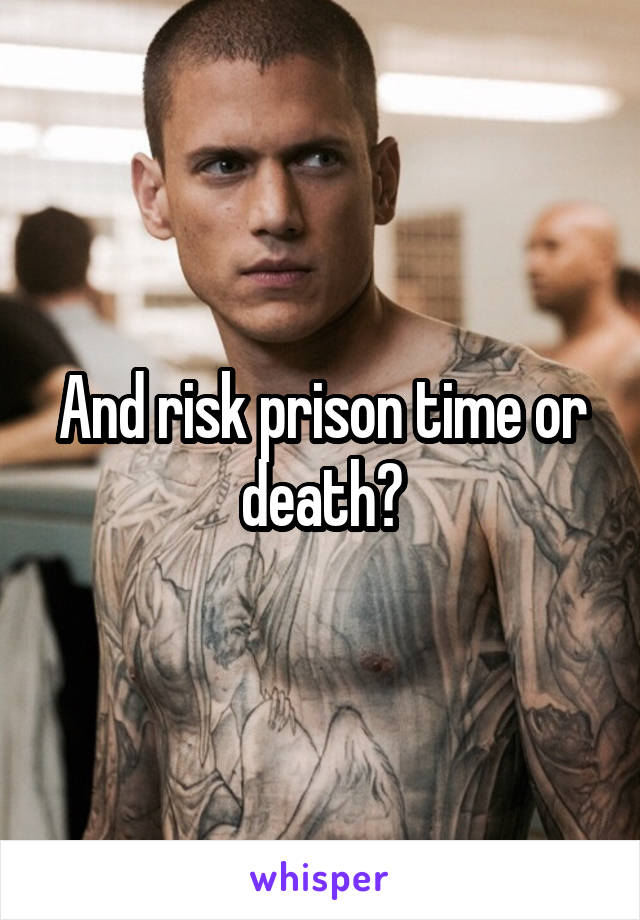 And risk prison time or death?