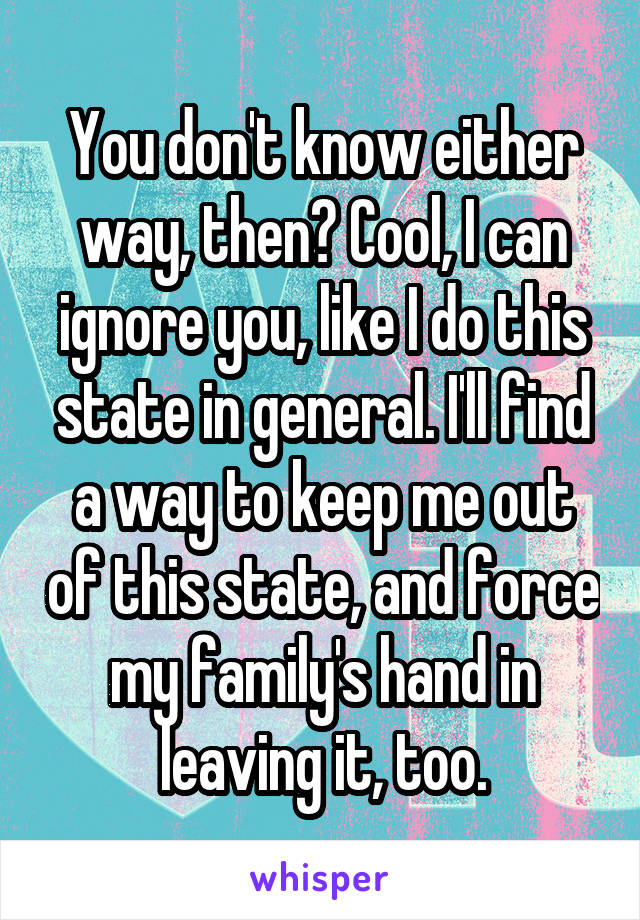 You don't know either way, then? Cool, I can ignore you, like I do this state in general. I'll find a way to keep me out of this state, and force my family's hand in leaving it, too.