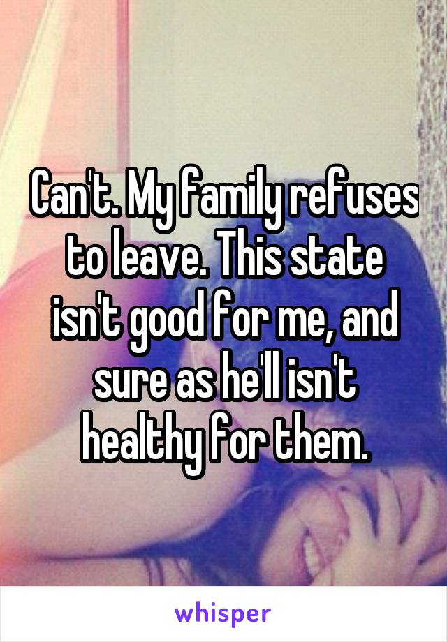 Can't. My family refuses to leave. This state isn't good for me, and sure as he'll isn't healthy for them.