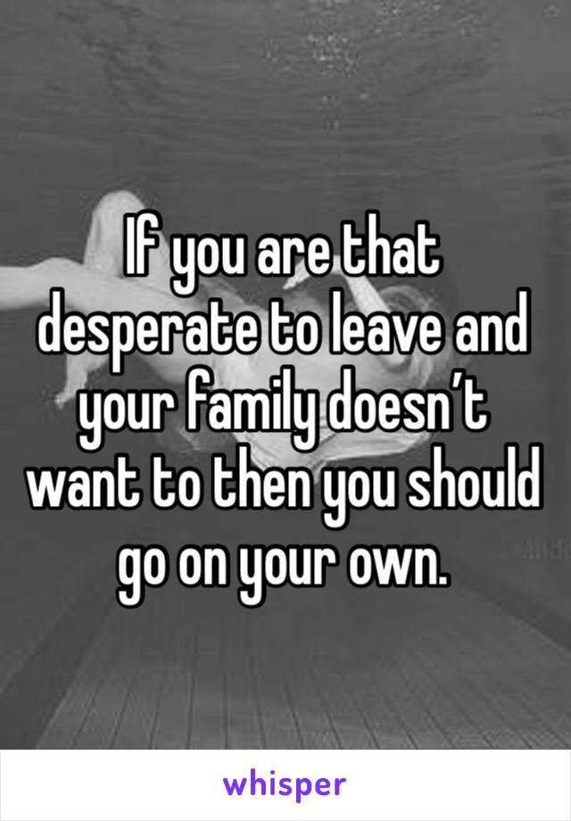 If you are that desperate to leave and your family doesn’t want to then you should go on your own.