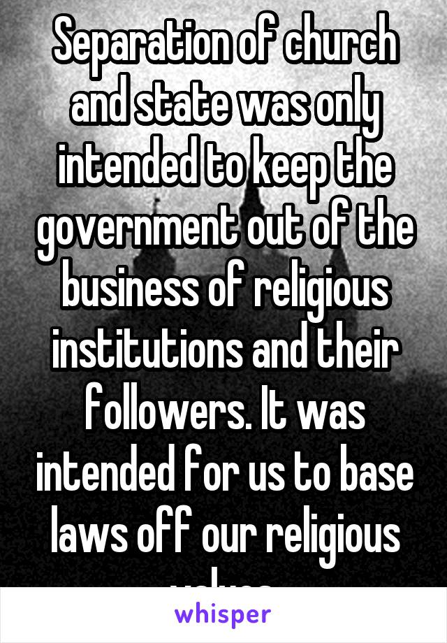 Separation of church and state was only intended to keep the government out of the business of religious institutions and their followers. It was intended for us to base laws off our religious values.