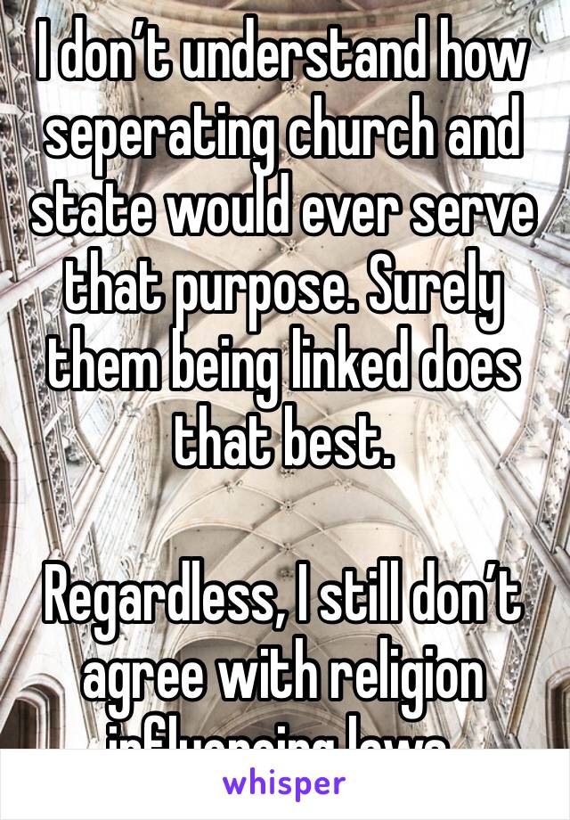 I don’t understand how seperating church and state would ever serve that purpose. Surely them being linked does that best.

Regardless, I still don’t agree with religion influencing laws.