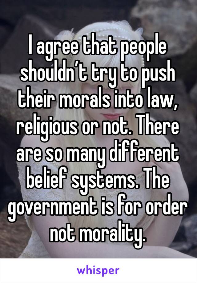 I agree that people shouldn’t try to push their morals into law, religious or not. There are so many different belief systems. The government is for order not morality.