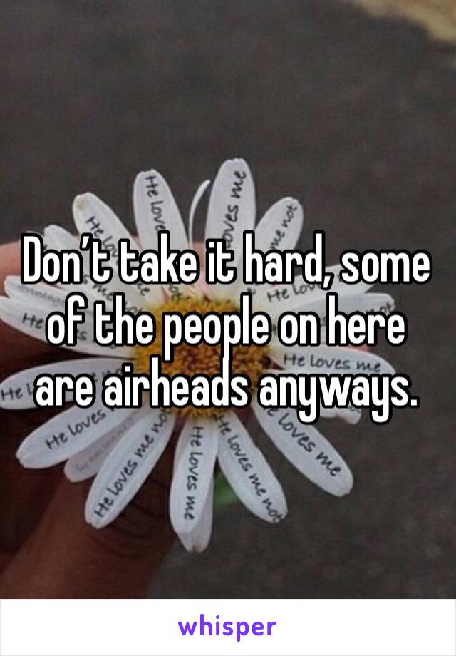 Don’t take it hard, some of the people on here are airheads anyways. 