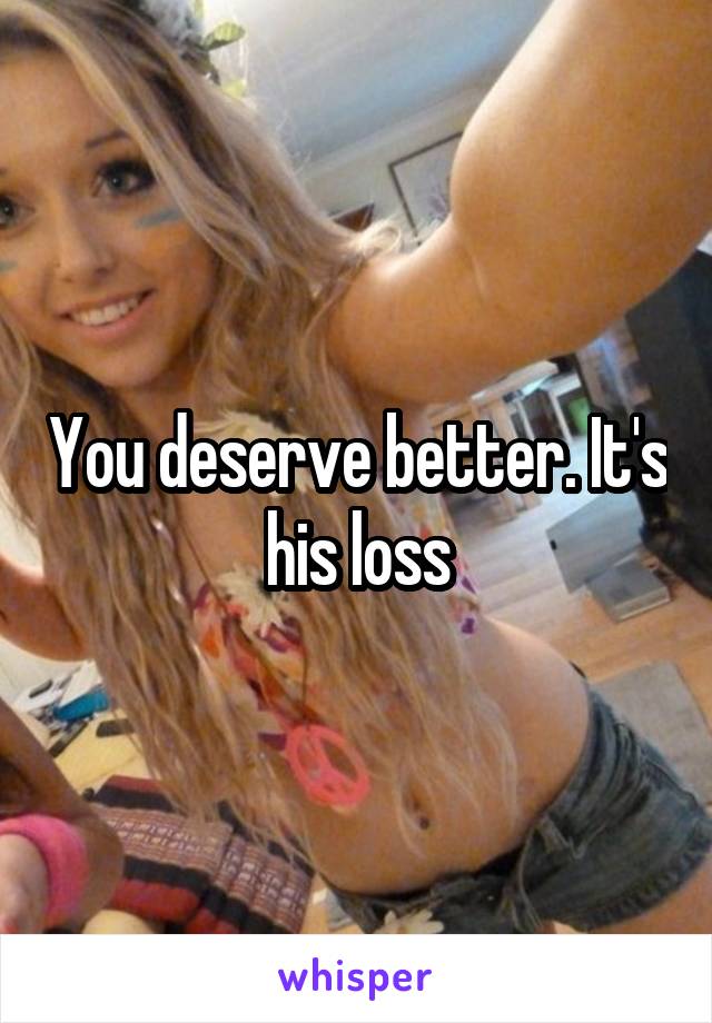 You deserve better. It's his loss