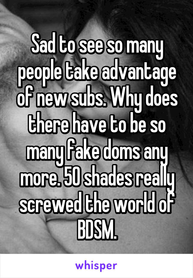 Sad to see so many people take advantage of new subs. Why does there have to be so many fake doms any more. 50 shades really screwed the world of BDSM.