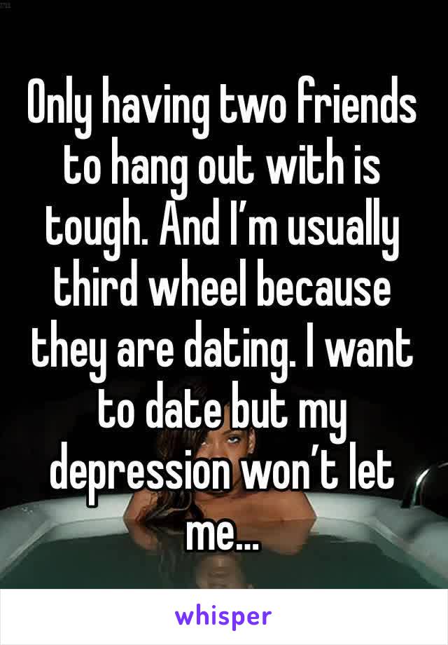 Only having two friends to hang out with is tough. And I’m usually third wheel because they are dating. I want to date but my depression won’t let me…