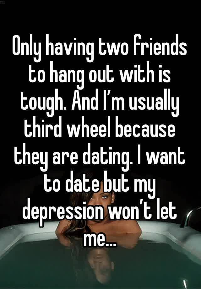 Only having two friends to hang out with is tough. And I’m usually third wheel because they are dating. I want to date but my depression won’t let me…