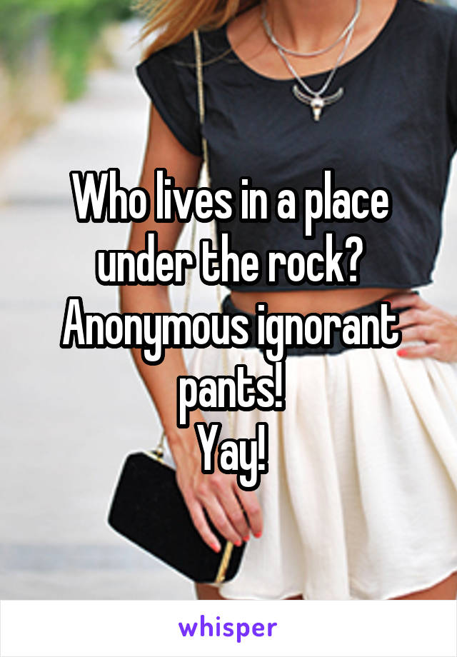 Who lives in a place under the rock? Anonymous ignorant pants!
Yay!