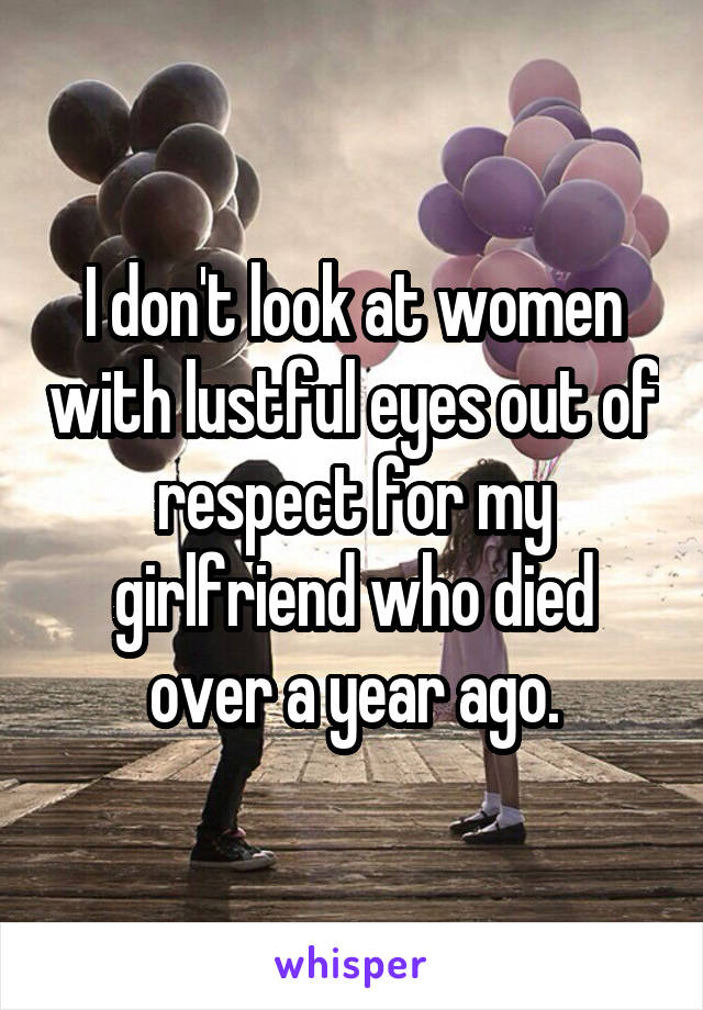 I don't look at women with lustful eyes out of respect for my girlfriend who died over a year ago.