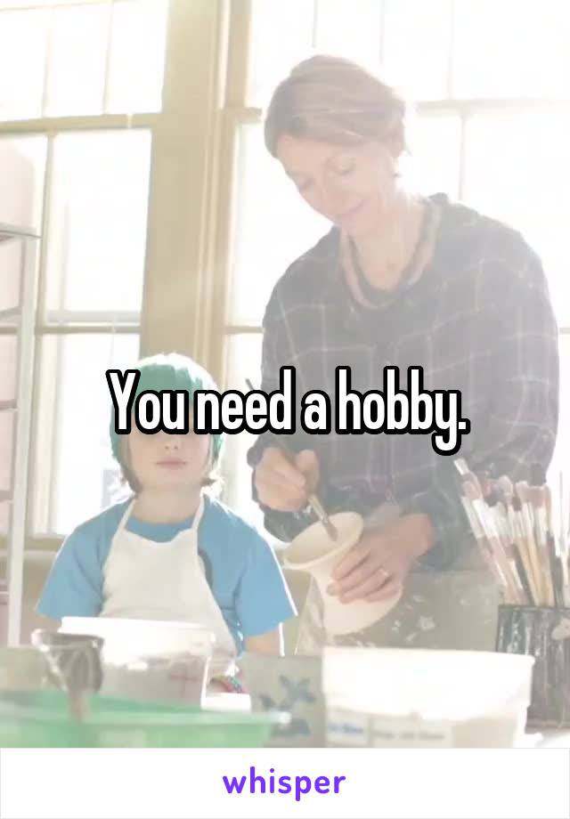 You need a hobby.