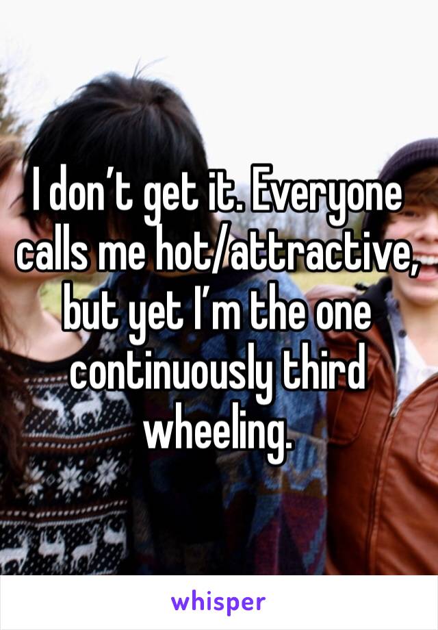 I don’t get it. Everyone calls me hot/attractive, but yet I’m the one continuously third wheeling.