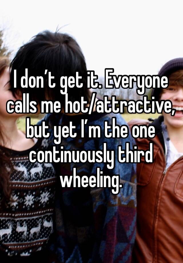 I don’t get it. Everyone calls me hot/attractive, but yet I’m the one continuously third wheeling.